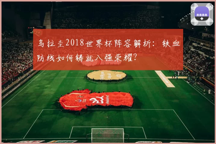 乌拉圭2018世界杯阵容解析:铁血防线如何铸就八强荣耀?