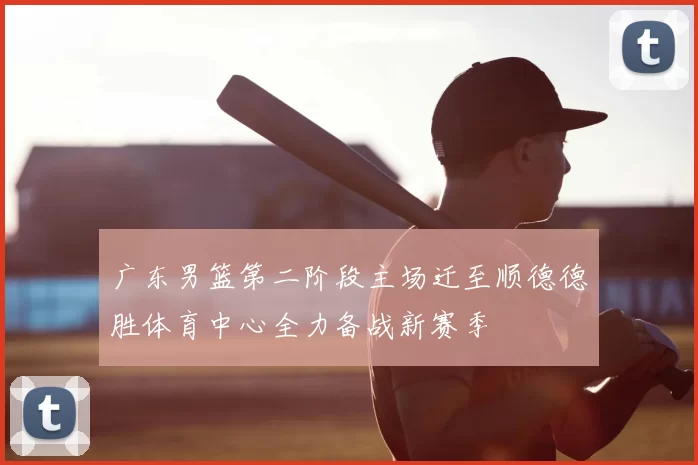 广东男篮第二阶段主场迁至顺德德胜体育中心全力备战新赛季