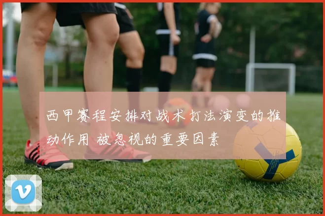 西甲赛程安排对战术打法演变的推动作用 被忽视的重要因素