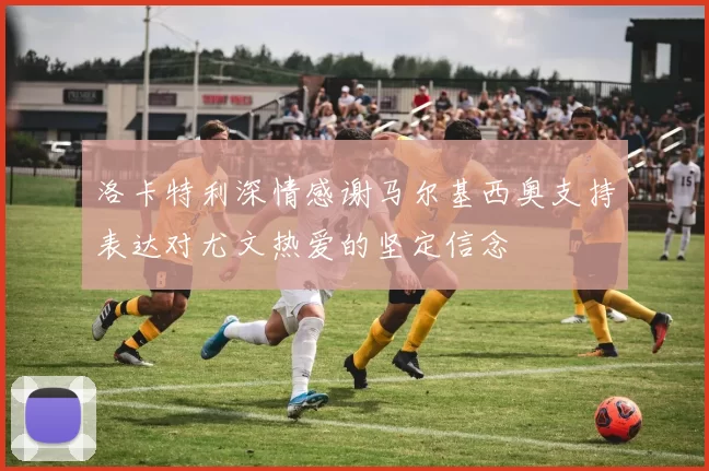 洛卡特利深情感谢马尔基西奥支持表达对尤文热爱的坚定信念