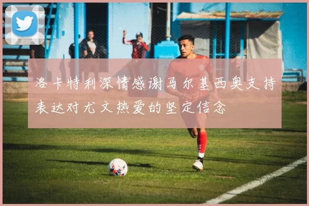 洛卡特利深情感谢马尔基西奥支持表达对尤文热爱的坚定信念