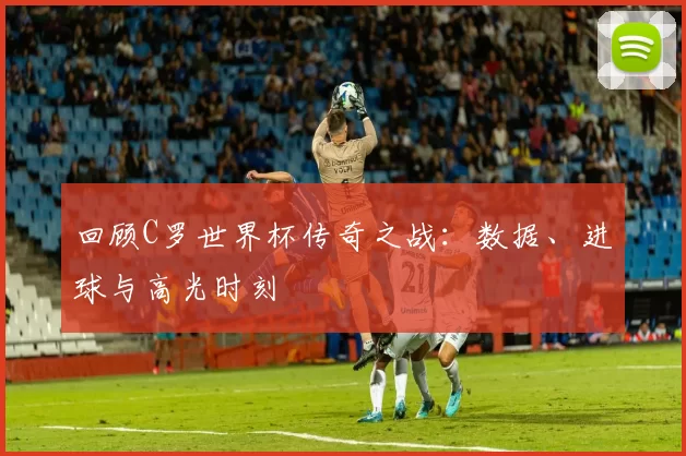 回顾C罗世界杯传奇之战:数据、进球与高光时刻