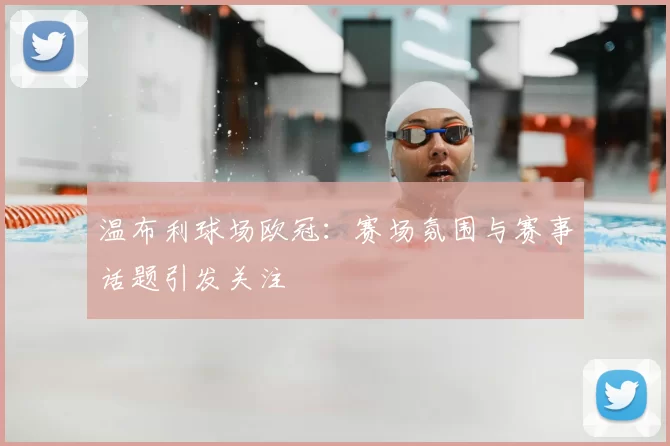 温布利球场欧冠：赛场氛围与赛事话题引发关注