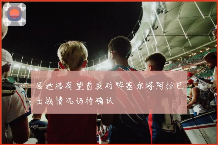 吕迪格有望首发对阵塞尔塔阿拉巴出战情况仍待确认