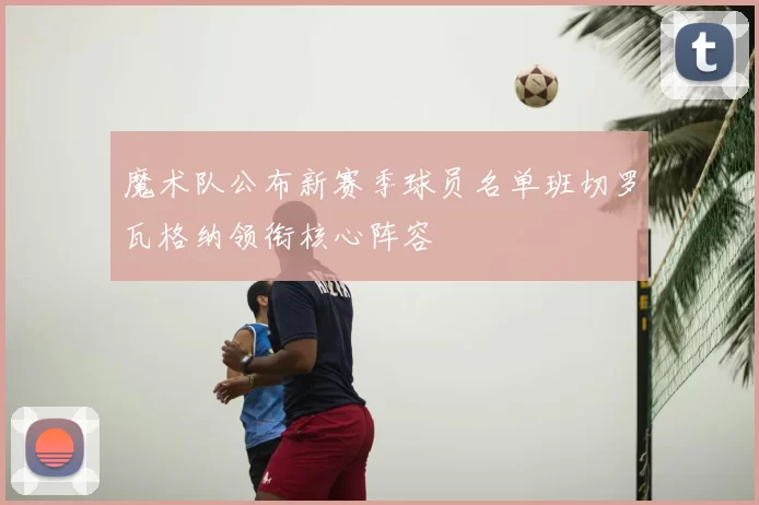 魔术队公布新赛季球员名单班切罗瓦格纳领衔核心阵容