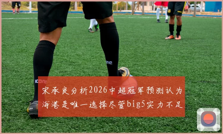 宋承良分析2026中超冠军预测认为海港是唯一选择尽管big5实力不足