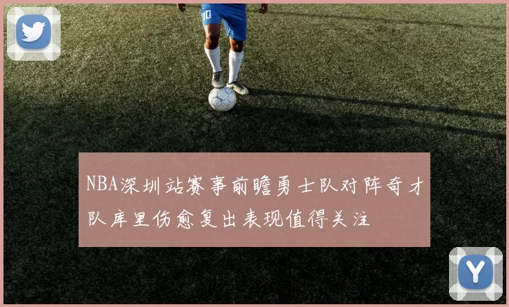 NBA深圳站赛事前瞻勇士队对阵奇才队库里伤愈复出表现值得关注