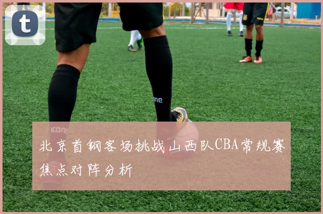 北京首钢客场挑战山西队CBA常规赛焦点对阵分析