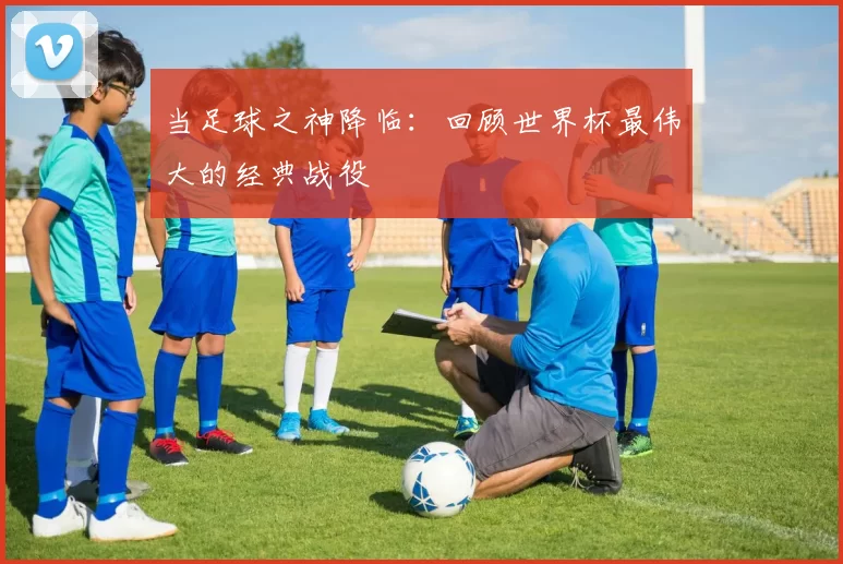 当足球之神降临：回顾世界杯最伟大的经典战役