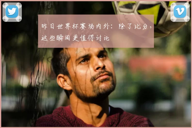 昨日世界杯赛场内外:除了比分,这些瞬间更值得讨论