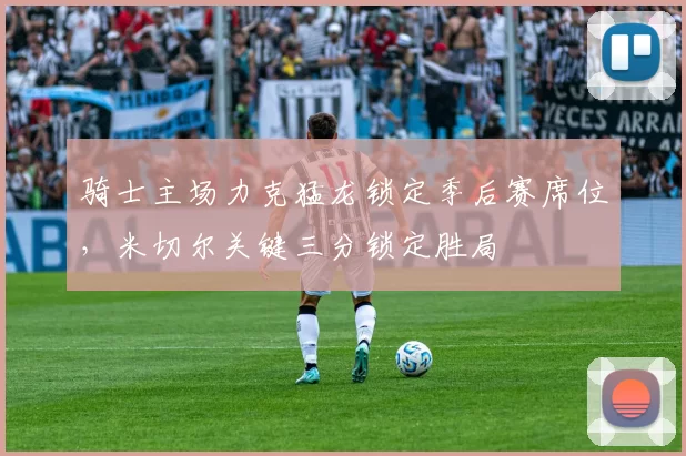 骑士主场力克猛龙锁定季后赛席位，米切尔关键三分锁定胜局