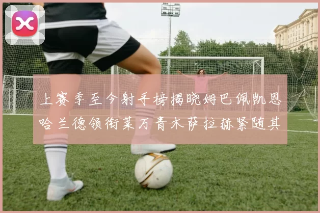 上赛季至今射手榜揭晓姆巴佩凯恩哈兰德领衔莱万青木萨拉赫紧随其后