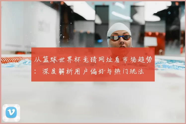 从篮球世界杯竞猜网址看市场趋势：深度解析用户偏好与热门玩法