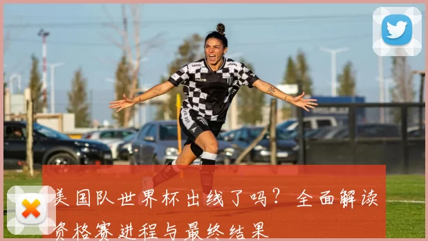 美国队世界杯出线了吗？全面解读资格赛进程与最终结果