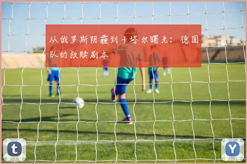 从俄罗斯阴霾到卡塔尔曙光:德国队的救赎剧本