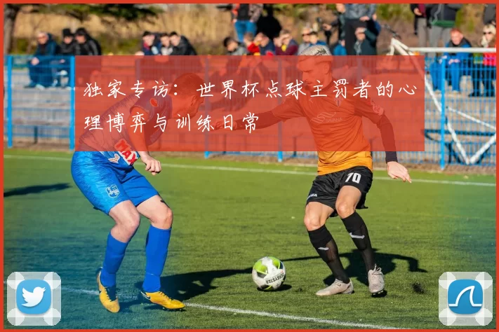 独家专访：世界杯点球主罚者的心理博弈与训练日常