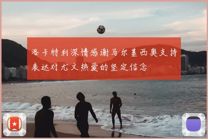 洛卡特利深情感谢马尔基西奥支持表达对尤文热爱的坚定信念