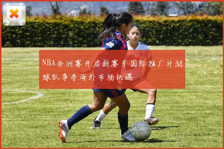 NBA非洲赛开启新赛季国际推广计划球队争夺海外市场机遇