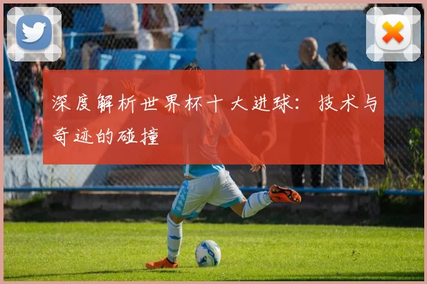 深度解析世界杯十大进球：技术与奇迹的碰撞