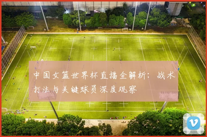 中国女篮世界杯直播全解析：战术打法与关键球员深度观察