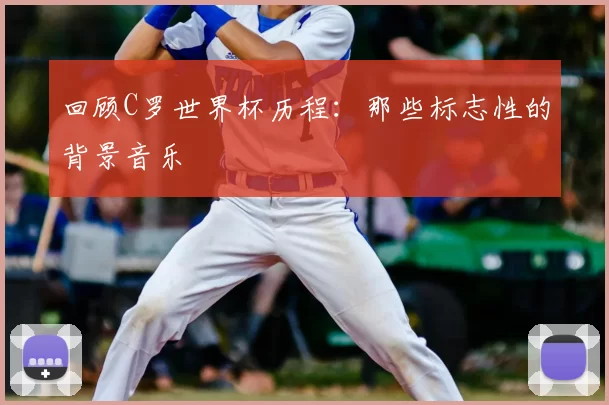 回顾C罗世界杯历程：那些标志性的背景音乐