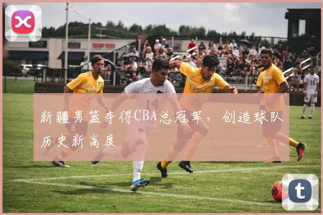 新疆男篮夺得CBA总冠军，创造球队历史新高度