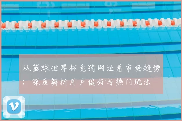 从篮球世界杯竞猜网址看市场趋势:深度解析用户偏好与热门玩法