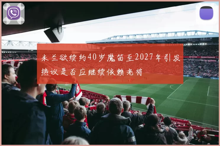 米兰欲续约40岁魔笛至2027年引发热议是否应继续依赖老将