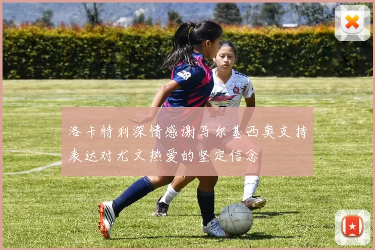 洛卡特利深情感谢马尔基西奥支持表达对尤文热爱的坚定信念
