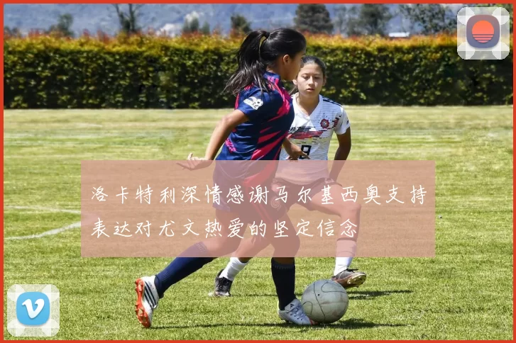 洛卡特利深情感谢马尔基西奥支持表达对尤文热爱的坚定信念