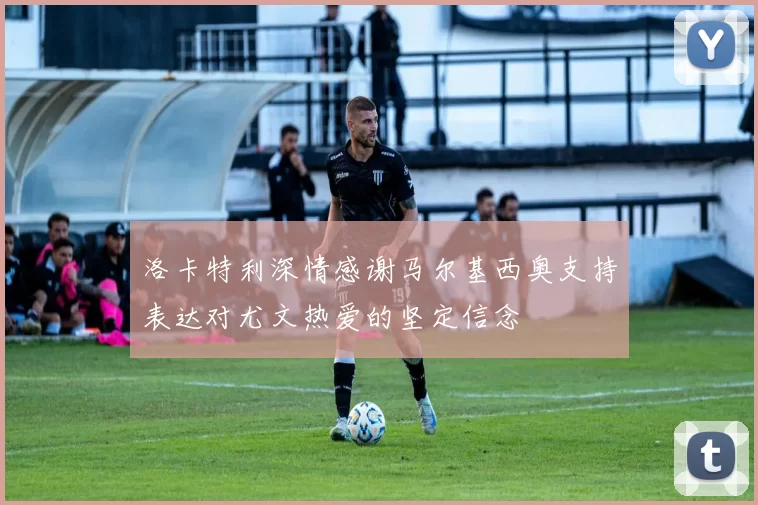 洛卡特利深情感谢马尔基西奥支持表达对尤文热爱的坚定信念