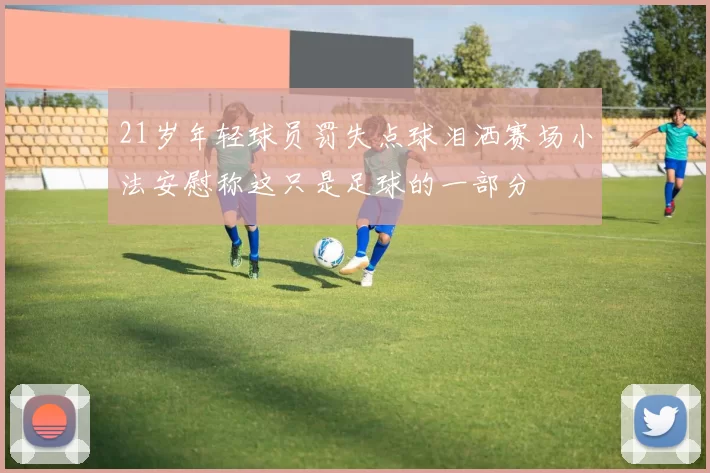21岁年轻球员罚失点球泪洒赛场小法安慰称这只是足球的一部分