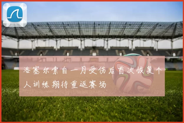 洛塞尔索自一月受伤后首次恢复个人训练期待重返赛场