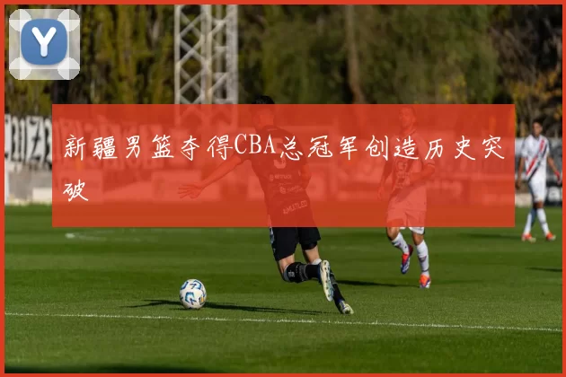 新疆男篮夺得CBA总冠军创造历史突破