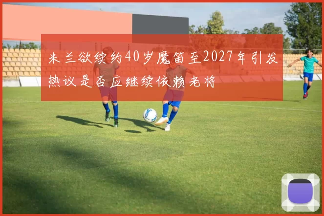 米兰欲续约40岁魔笛至2027年引发热议是否应继续依赖老将