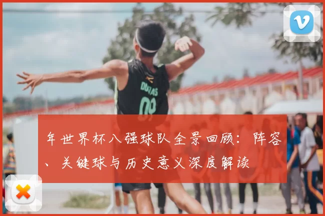 年世界杯八强球队全景回顾:阵容、关键球与历史意义深度解读