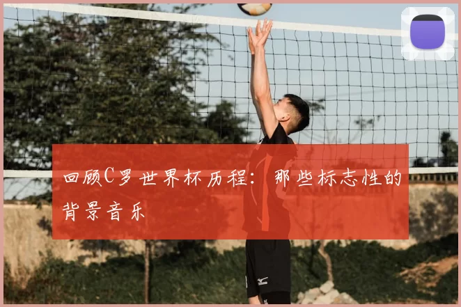 回顾C罗世界杯历程:那些标志性的背景音乐