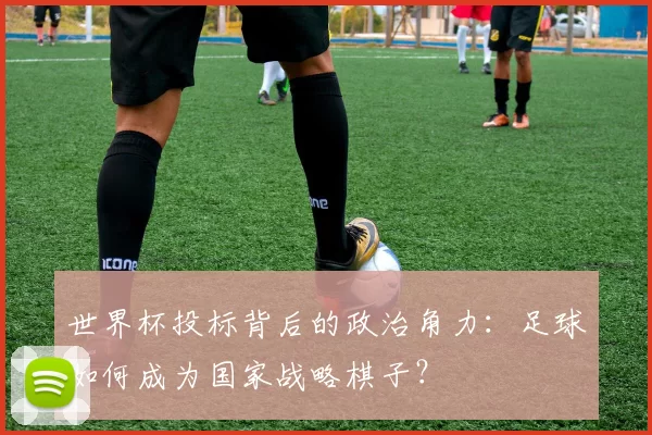 世界杯投标背后的政治角力:足球如何成为国家战略棋子?