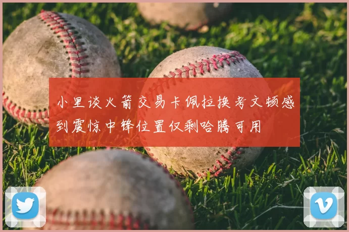 小里谈火箭交易卡佩拉换考文顿感到震惊中锋位置仅剩哈腾可用