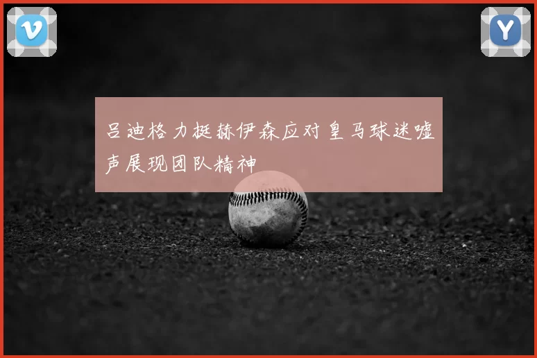 吕迪格力挺赫伊森应对皇马球迷嘘声展现团队精神