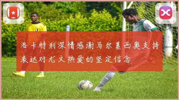 洛卡特利深情感谢马尔基西奥支持表达对尤文热爱的坚定信念