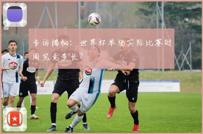 专访揭秘：世界杯单场实际比赛时间究竟多长？